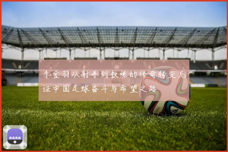 李金羽从射手到教练的传奇转变见证中国足球奋斗与希望之路