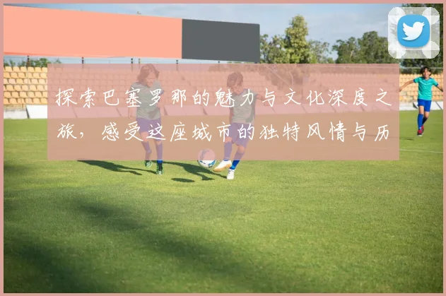 探索巴塞罗那的魅力与文化深度之旅，感受这座城市的独特风情与历史韵味