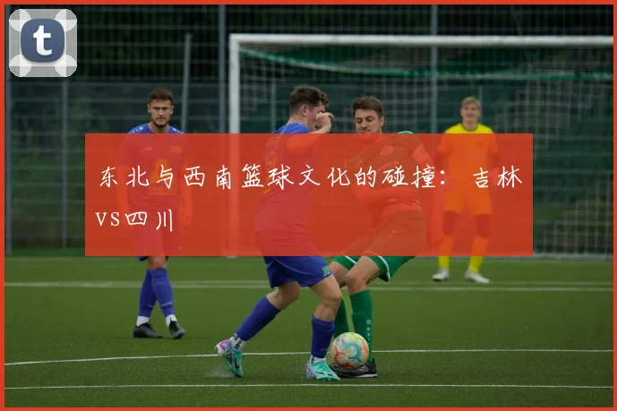 东北与西南篮球文化的碰撞：吉林vs四川