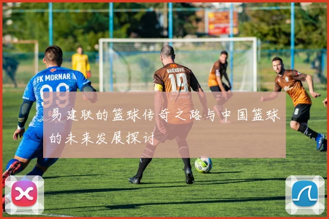 易建联的篮球传奇之路与中国篮球的未来发展探讨