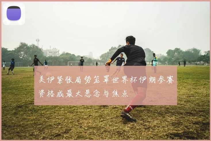美伊紧张局势笼罩世界杯伊朗参赛资格成最大悬念与焦点