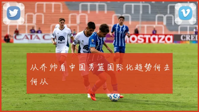 从乔帅看中国男篮国际化趋势何去何从