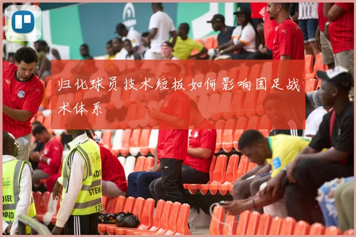 归化球员技术短板如何影响国足战术体系
