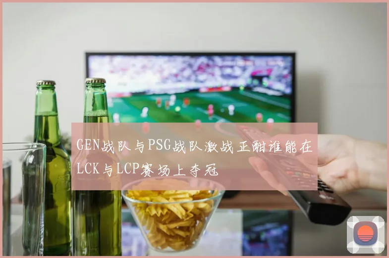 GEN战队与PSG战队激战正酣谁能在LCK与LCP赛场上夺冠